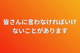 皆さんに言わなければいけないことがあります