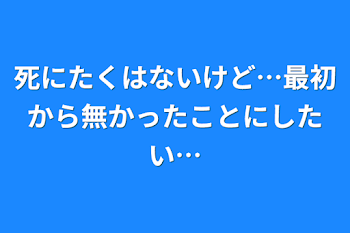 死にたくはないけど…最初から無かったことにしたい…