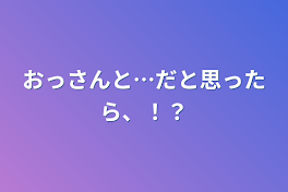 おっさんと…だと思ったら、！？