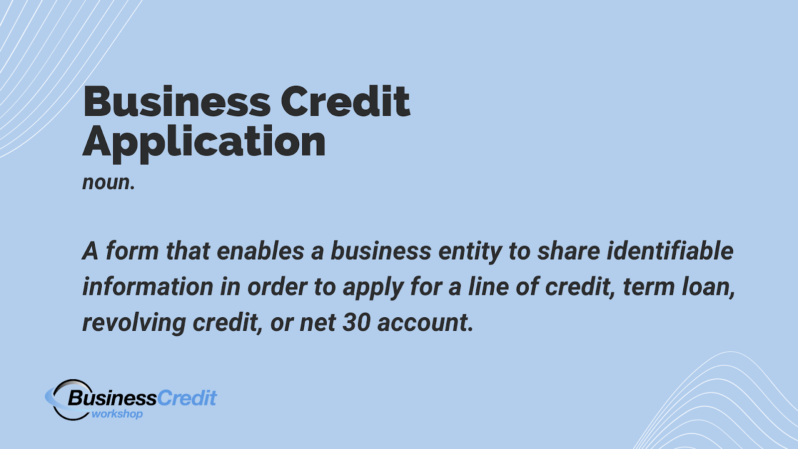 What is a business credit application form? - A form that enables a business entity to share identifiable information in order to apply for a line of credit, term loan, revolving credit, or net 30 account. 