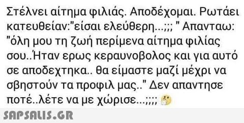 Στέλνει αίτημα φιλίας. Αποδέχομαι. Ρωτάει κατευθείαν:είσαι ελεύθερη Απανταω: όλη μου τη ζωή περίμενα αίτημα φιλία σου. Ηταν ερως κεραυνοβολος και για αυτό σε αποδεχτηκα.. θα είμαστε μαζί μέχρι να σβηστούν τα προφιλ μας.. Δεν απαντησε ποτέ. λέτε να με χώρισε