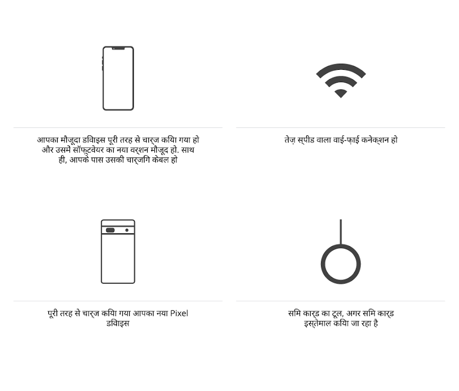 आपका पुराना डिवाइस पूरी तरह से चार्ज किया गया हो और उसमें सॉफ़्टवेयर का नया वर्शन मौजूद हो. साथ ही, आपके पास उसकी चार्जिंग केबल हो आपके पास तेज़ स्पीड वाला वाई-फ़ाई कनेक्शन हो आपका नया Pixel डिवाइस पूरी तरह से चार्ज किया गया हो अगर आपको सिम कार्ड का इस्तेमाल करना है, तो आपके पास सिम कार्ड टूल होना चाहिए