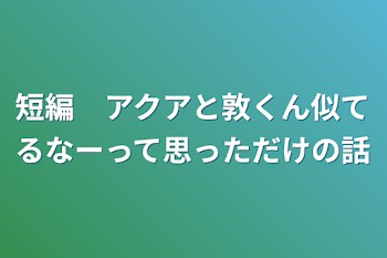 短編　アクアと敦くん似てるなーって思っただけの話