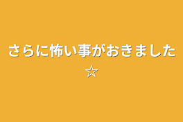 さらに怖い事がおきました☆