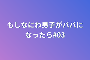 もしなにわ男子がパパになったら#03