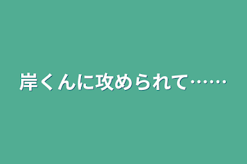 岸くんに攻められて……