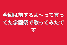 今回は前するよ〜って言ってた学園祭で歌ってみたです