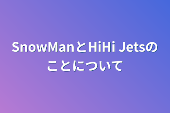 SnowManとHiHi Jetsのことについて