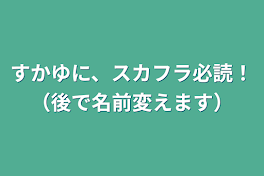 すかゆに、スカフラ必読！（後で名前変えます）