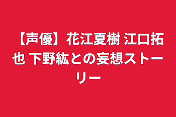 【声優】花江夏樹 江口拓也 下野紘との妄想ストーリー