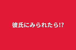 彼氏にみられたら!?