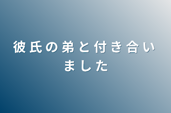 彼 氏 の 弟 と 付 き 合 い ま し た