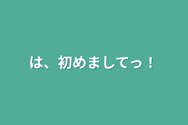 は、初めましてっ！