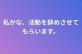 私かな、活動を辞めさせてもらいます。