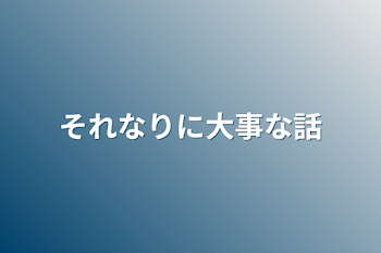 それなりに大事な話