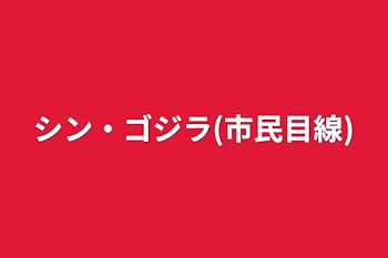 シン・ゴジラ(市民目線)