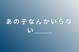 あ の 子 な ん か い ら な い _____