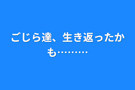 ごじら達、生き返ったかも………