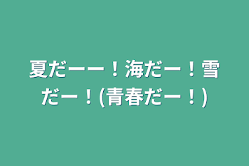 夏だーー！海だー！雪だー！(青春だー！)