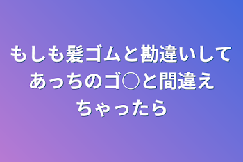 もしも髪ゴムと勘違いしてあっちのゴ○と間違えちゃったら