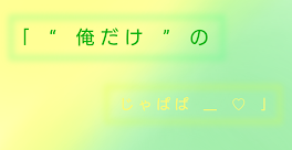 ｢　“　俺 だ け　”　の じ ゃ ぱ ぱ　__　♡　｣