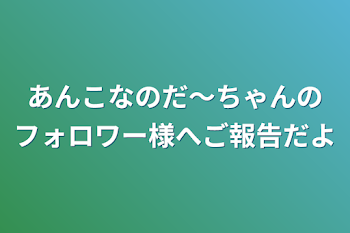 あんこなのだ〜ちゃんのフォロワー様へご報告だよ