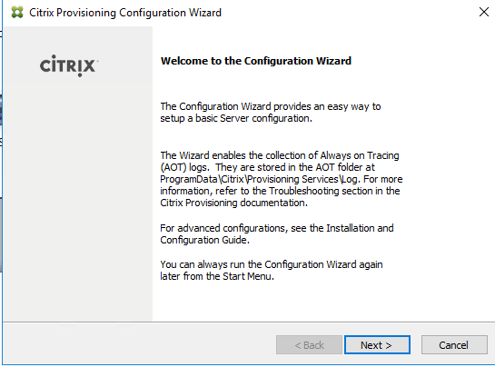 Machine generated alternative text:
Citrix Provisioning Configuration Wizard 
CiTRlX 
Welcome to the Configuration Wizard 
The Configuraton Wizard provides an easy nay to 
setup a basic Server configuraton. 
The Wizard enables the collecton of Always on Tracing 
(AOT) logs. They are stored in the AOT folder at 
ProgramData\Citrixprovisioning Servicesuog. For more 
informaton, refer to the Troubleshootng secton in the 
Citrix Provisioning documentaton. 
For advanced configurations, see the Installation and 
Configuraton Guide. 
You can always run the Configuration Wizard again 
later from the Start Menu 
Next >