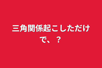 三角関係起こしただけで、？