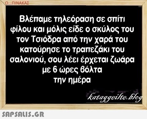 Ο.ΠΙΝΑΚΑΣ Βλέπαμε τηλεόραση σε σπίτι φίλου και μόλις είδε ο σκύλος του τον Τσιόδρα από την χαρά του κατούρησε το τραπεζάκι του σαλονιού, σου λέει έρχεται ζωάρα με 6 ρες βόλτα την ημέρα SAPShLIS.GR