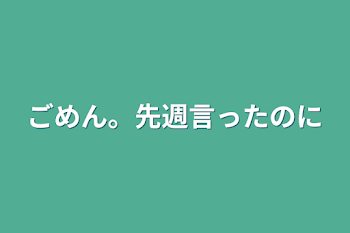 ごめん。先週言ったのに