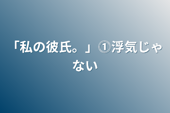 「私の彼氏。」⓵浮気じゃない