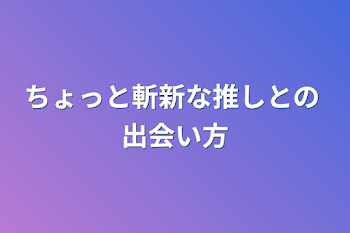 ちょっと斬新な推しとの  出会い方