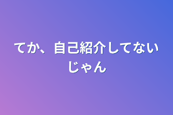 てか、自己紹介してないじゃん