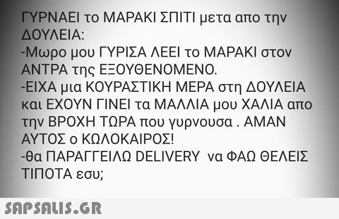 ΓΥΡΝΑΕΙ το ΜΑΡΑΚΙ ΣΠΙΤΙ μετα απο την ΔΟΥΛΕΙΑ: -Μωρο μου ΓΥΡΙΣΑ ΛΕΕΙ το ΜΑΡΑΚΙ στον ΑΝΤΡΑ της ΕΞΟΥΘΕΝΟΜΕΝΟ. ΕΙΧΑ μια ΚΟΥΡΑΣΤΙΚΗ ΜΕΡΑ στη ΔΟΥΛΕΙΑ και ΕΧΟΥΝ ΓΙΝΕΙ τα ΜΑΛΛΙΑ μου ΧΑΛΙΑ απο την ΒΡΟΧΗ ΤΩΡΑ που γυρνουσα . ΑMΝ ΑΥΤΟΣ ο ΚΩΛΟΚΑΙΡΟ! - θα ΠΑΡΑΓΓΕΙΛΩ DELIVERY να ΦΑΩ ΘΕΛΕΙΣ ΤΙΠΟΤΑ εσυ;