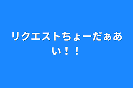 リクエストちょーだぁあい！！