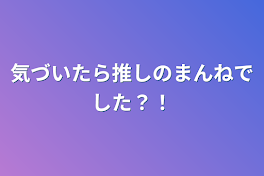 気づいたら推しのまんねでした？！