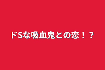 ドSな吸血鬼との恋！？