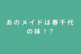 あ の メ イ ド は 春 千 代 の 妹 ！？