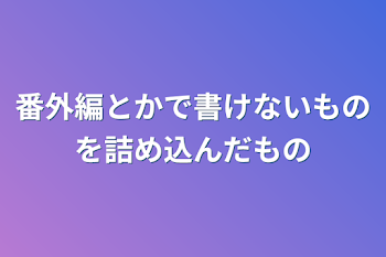 番外編とかで書けないものを詰め込んだもの