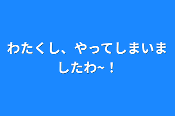 わたくし、やってしまいましたわ~！