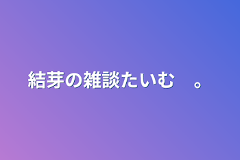 結芽の雑談たいむ　。