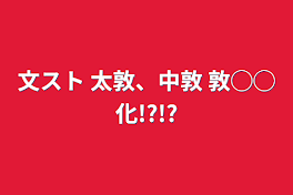 文スト   太敦、中敦  敦◯◯化!?!?