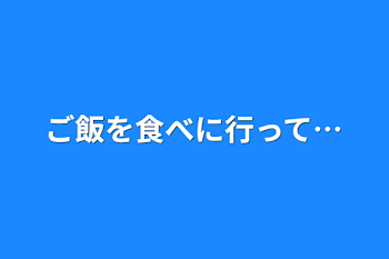 ご飯を食べに行って…