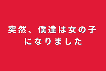 突 然 、 僕 達 は 女 の 子 に な り ま し た