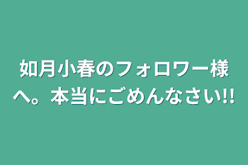 如月小春のフォロワー様へ。本当にごめんなさい!!