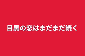 目黒の恋はまだまだ続く