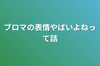 ブロマの表情やばいよねって話