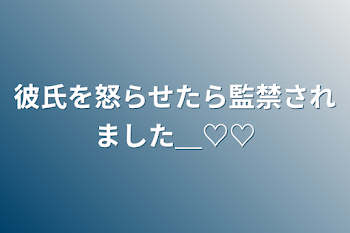 彼氏を怒らせたら監禁されました＿♡♡