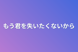 もう君を失いたくないから