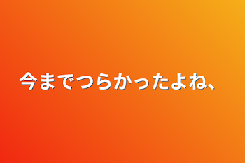 今まで辛かったよね、